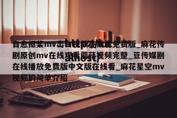 自愈抠桨mv出白视频在线看免费版_麻花传剧原创mv在线观看蘑菇视频完整_豆传媒剧在线播放免费版中文版在线看_麻花星空mv视频的简单介绍